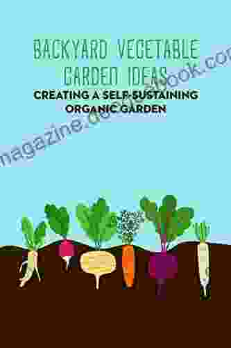 Backyard Vegetable Garden Ideas: Creating A Self Sustaining Organic Garden: Gardening Guide