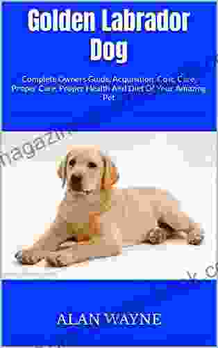 Golden Labrador Dog : Complete Owners Guide Acquisition Cost Care Proper Care Proper Health And Diet Of Your Amazing Pet